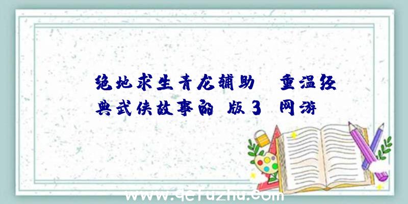 《绝地求生青龙辅助》：重温经典武侠故事的Q版3D网游